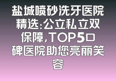 盐城喷砂洗牙医院精选：公立私立双保障，TOP5口碑医院助您亮丽笑容