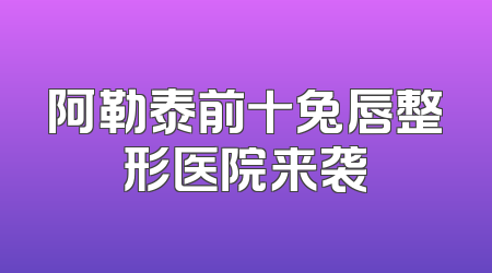 阿勒泰前十兔唇整形医院来袭