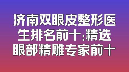 济南双眼皮整形医生排名前十：精选眼部精雕专家前十