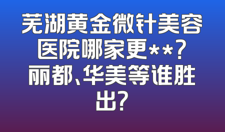 芜湖黄金微针美容医院哪家更**？丽都、华美等谁胜出？
