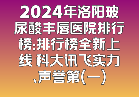 2024年洛阳玻尿酸丰唇医院排行榜：排行榜全新上线 科大讯飞实力、声誉第(一)