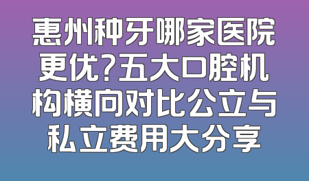 惠州种牙哪家医院更优？五大口腔机构横向对比公立与私立费用大分享