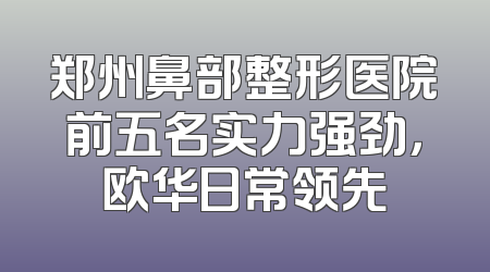 郑州鼻部整形医院前五名实力强劲，欧华日常领先