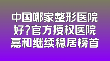 中国哪家整形医院好？官方授权医院嘉和继续稳居榜首