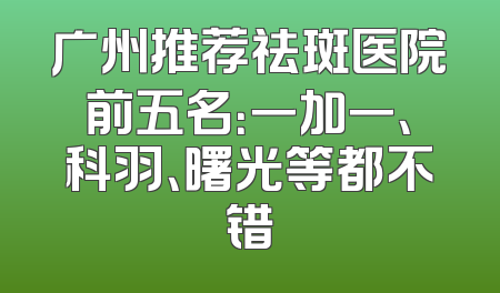 广州推荐祛斑医院前五名：一加一、科羽、曙光等都不错