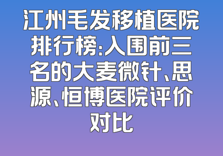 江州毛发移植医院排行榜：入围前三名的大麦微针、思源、恒博医院评价对比
