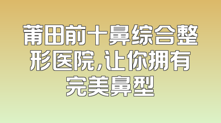 莆田前十鼻综合整形医院，让你拥有完美鼻型