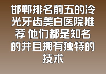 邯郸排名前五的冷光牙齿美白医院推荐 他们都是知名的并且拥有独特的技术