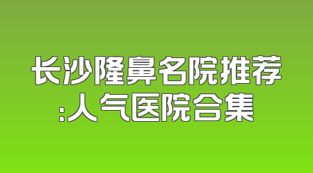 长沙隆鼻名院推荐：人气医院合集