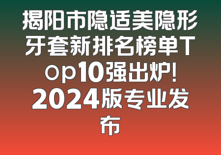 揭阳市隐适美隐形牙套新排名榜单Top10强出炉！2024版专业发布