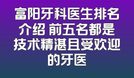 富阳牙科医生排名介绍 前五名都是技术精湛且受欢迎的牙医