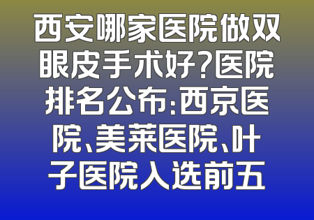 西安哪家医院做双眼皮手术好？医院排名公布：西京医院、美莱医院、叶子医院入选前五