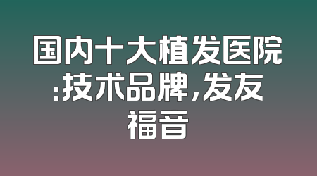 国内十大植发医院：技术品牌，发友福音