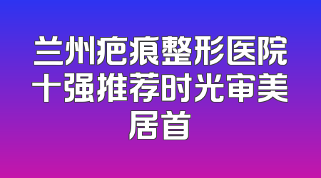 兰州疤痕整形医院十强推荐时光审美居首