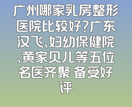 广州哪家乳房整形医院比较好？广东汉飞、妇幼保健院、黄家贝儿等五位名医齐聚 备受好评