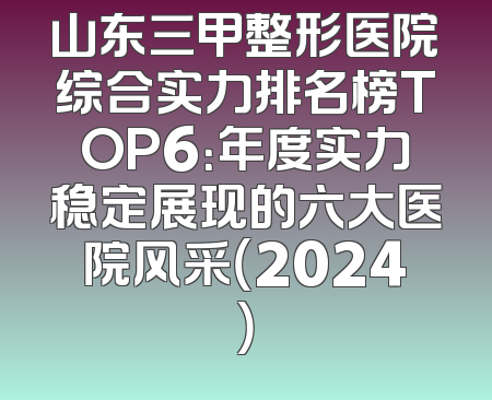 山东三甲整形医院综合实力排名榜TOP6：年度实力稳定展现的六大医院风采（2024）