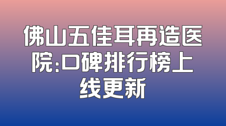 佛山五佳耳再造医院：口碑排行榜上线更新