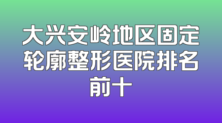 大兴安岭地区固定轮廓整形医院排名前十