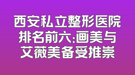 西安私立整形医院排名前六：画美与艾薇美备受推崇