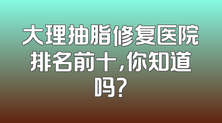 大理抽脂修复医院排名前十，你知道吗？