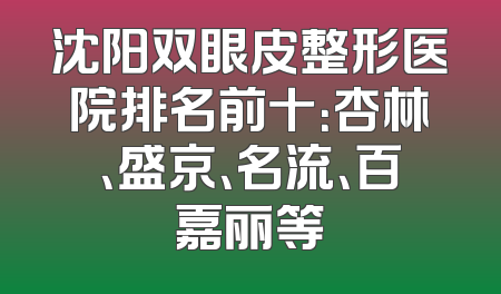沈阳双眼皮整形医院排名前十：杏林、盛京、名流、百嘉丽等