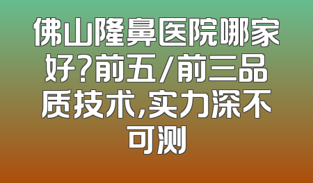 佛山隆鼻医院哪家好？前五/前三品质技术，实力深不可测