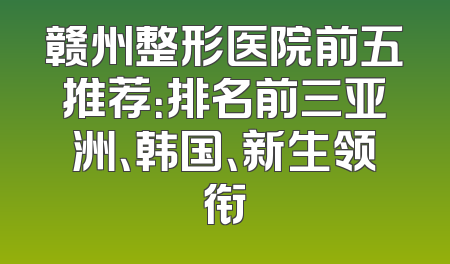 赣州整形医院前五推荐：排名前三亚洲、韩国、新生领衔