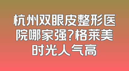 杭州双眼皮整形医院哪家强？格莱美时光人气高