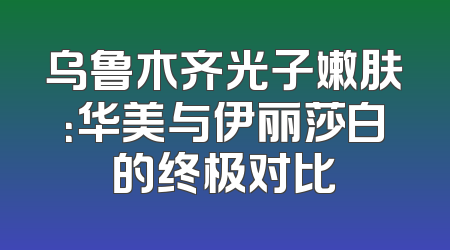 乌鲁木齐光子嫩肤：华美与伊丽莎白的终极对比