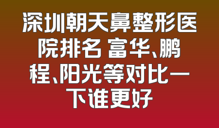 深圳朝天鼻整形医院排名 富华、鹏程、阳光等对比一下谁更好