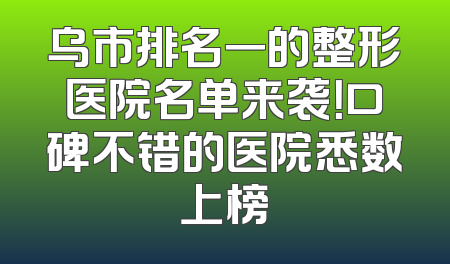 乌市排名一的整形医院名单来袭！口碑不错的医院悉数上榜