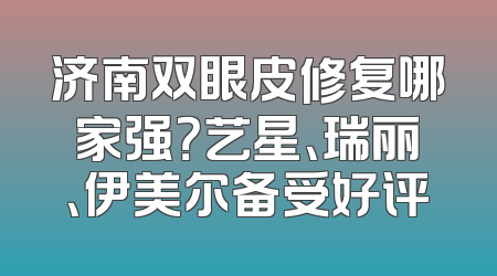 济南双眼皮修复哪家强？艺星、瑞丽、伊美尔备受好评