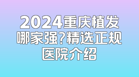 2024重庆植发哪家强？精选正规医院介绍