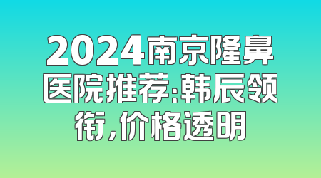 2024南京隆鼻医院推荐：韩辰领衔，价格透明