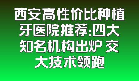 西安高性价比种植牙医院推荐：四大知名机构出炉 交大技术领跑