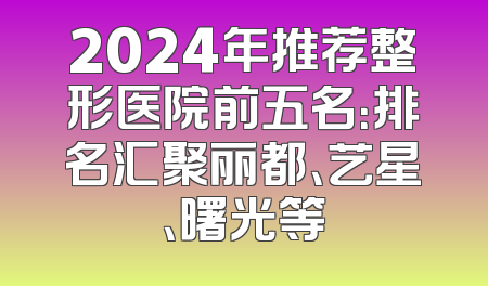 2024年推荐整形医院前五名：排名汇聚丽都、艺星、曙光等