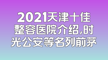 2021天津十佳整容医院介绍，时光公安等名列前茅