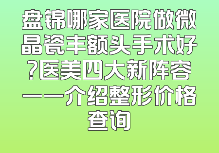 盘锦哪家医院做微晶瓷丰额头手术好？医美四大新阵容一一介绍整形价格查询