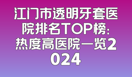 江门市透明牙套医院排名TOP榜：热度高医院一览2024