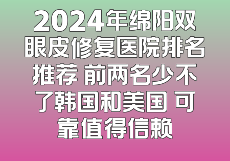 2024年绵阳双眼皮修复医院排名推荐 前两名少不了韩国和美国 可靠值得信赖