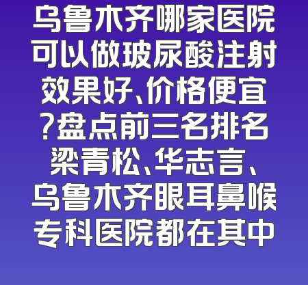 乌鲁木齐哪家医院可以做玻尿酸注射效果好、价格便宜？盘点前三名排名梁青松、华志言、乌鲁木齐眼耳鼻喉专科医院都在其中