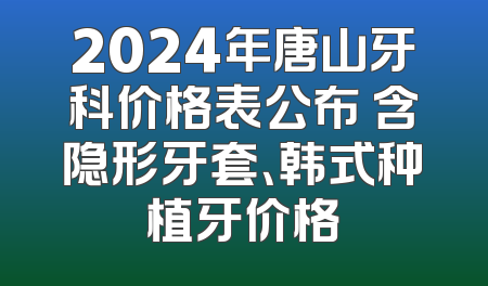 2024年唐山牙科价格表公布 含隐形牙套、韩式种植牙价格