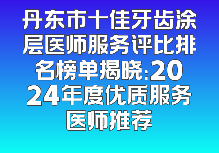 丹东市十佳牙齿涂层医师服务评比排名榜单揭晓：2024年度优质服务医师推荐
