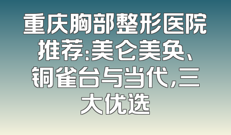 重庆胸部整形医院推荐：美仑美奂、铜雀台与当代，三大优选