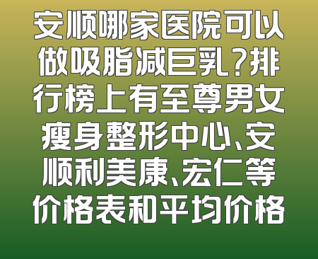 安顺哪家医院可以做吸脂减巨乳？排行榜上有至尊男女瘦身整形中心、安顺利美康、宏仁等价格表和平均价格