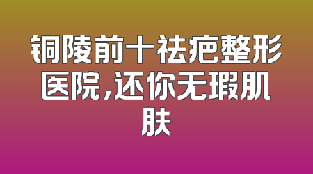 铜陵前十祛疤整形医院，还你无瑕肌肤