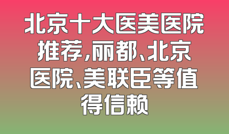 北京十大医美医院推荐，丽都、北京医院、美联臣等值得信赖