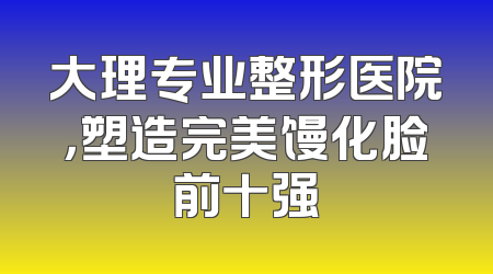 大理专业整形医院，塑造完美馒化脸前十强