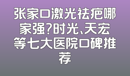 张家口激光祛疤哪家强？时光、天宏等七大医院口碑推荐