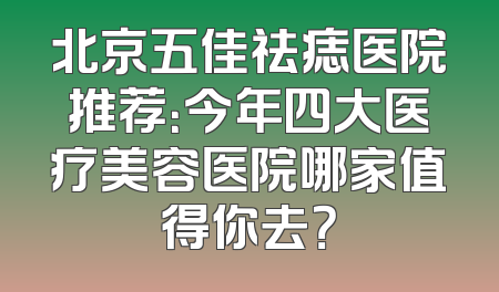 北京五佳祛痣医院推荐：今年四大医疗美容医院哪家值得你去？
